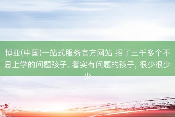 博亚(中国)一站式服务官方网站 招了三千多个不思上学的问题孩子， 着实有问题的孩子， 很少很少