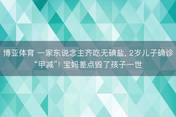 博亚体育 一家东说念主齐吃无碘盐， 2岁儿子确诊“甲减”! 宝妈差点毁了孩子一世