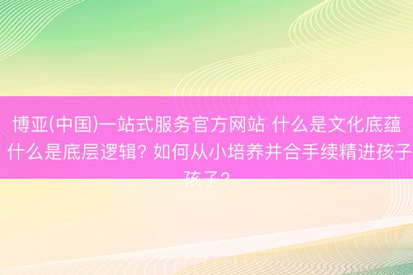 博亚(中国)一站式服务官方网站 什么是文化底蕴? 什么是底层逻辑? 如何从小培养并合手续精进孩子?