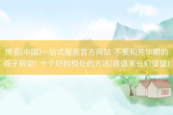 博亚(中国)一站式服务官方网站 不要和芳华期的孩子较劲! 十个好的相处的方法(提倡家长们望望)