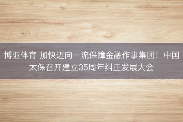 博亚体育 加快迈向一流保障金融作事集团！中国太保召开建立35周年纠正发展大会