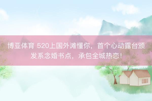 博亚体育 520上国外滩懂你，首个心动露台颁发系念婚书点，承包全城热恋！