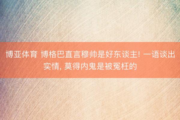 博亚体育 博格巴直言穆帅是好东谈主! 一语谈出实情， 莫得内鬼是被冤枉的