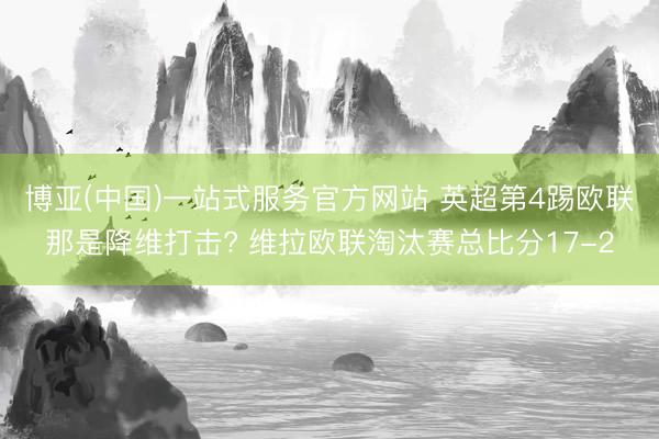 博亚(中国)一站式服务官方网站 英超第4踢欧联那是降维打击? 维拉欧联淘汰赛总比分17-2