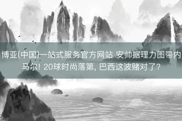 博亚(中国)一站式服务官方网站 安帅据理力图带内马尔! 20球时尚落第， 巴西这波赌对了?