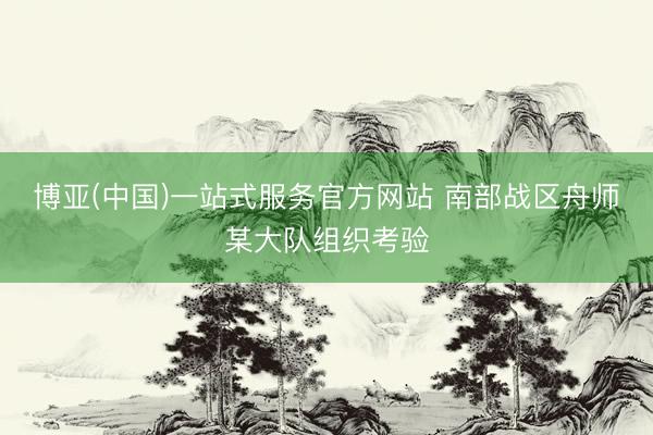 博亚(中国)一站式服务官方网站 南部战区舟师某大队组织考验