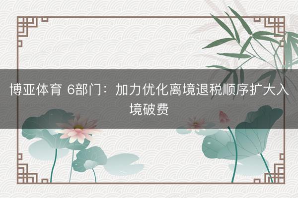 博亚体育 6部门：加力优化离境退税顺序扩大入境破费
