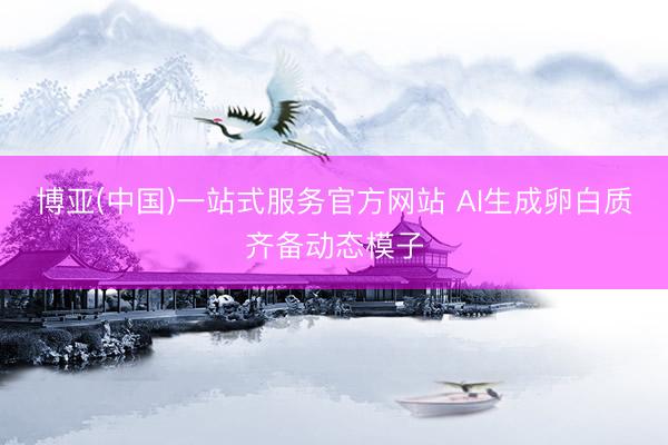 博亚(中国)一站式服务官方网站 AI生成卵白质齐备动态模子