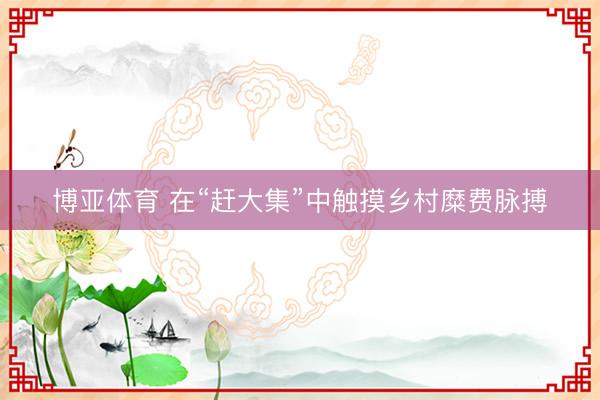 博亚体育 在“赶大集”中触摸乡村糜费脉搏