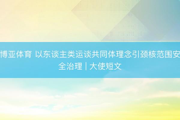 博亚体育 以东谈主类运谈共同体理念引颈核范围安全治理 | 大使短文