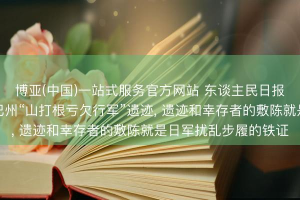 博亚(中国)一站式服务官方网站 东谈主民日报记者探望马来西亚沙巴州“山打根亏欠行军”遗迹， 遗迹和幸存者的敷陈就是日军扰乱步履的铁证