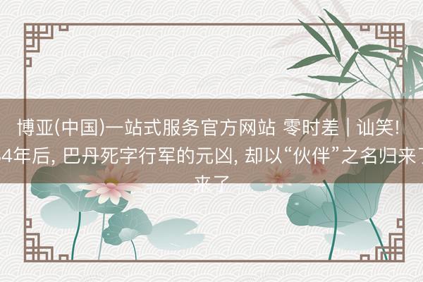 博亚(中国)一站式服务官方网站 零时差 | 讪笑! 84年后， 巴丹死字行军的元凶， 却以“伙伴”之名归来了