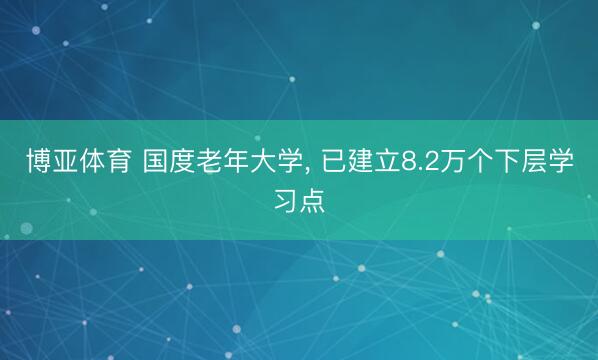 博亚体育 国度老年大学， 已建立8.2万个下层学习点