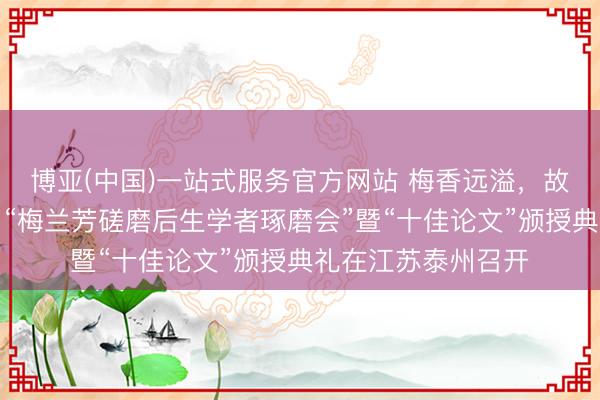 博亚(中国)一站式服务官方网站 梅香远溢，故里新声——第九届“梅兰芳磋磨后生学者琢磨会”暨“十佳论文”颁授典礼在江苏泰州召开