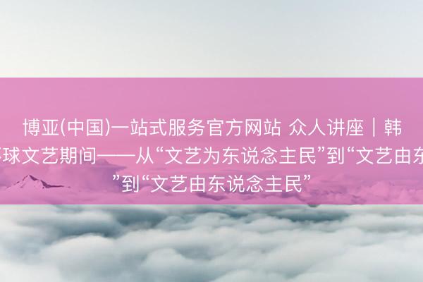博亚(中国)一站式服务官方网站 众人讲座｜韩旺辰：新环球文艺期间——从“文艺为东说念主民”到“文艺由东说念主民”