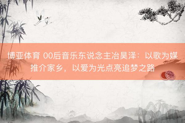 博亚体育 00后音乐东说念主冶昊泽：以歌为媒推介家乡，以爱为光点亮追梦之路
