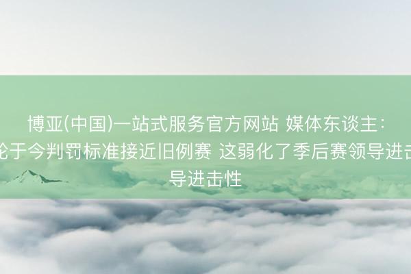 博亚(中国)一站式服务官方网站 媒体东谈主：首轮于今判罚标准接近旧例赛 这弱化了季后赛领导进击性