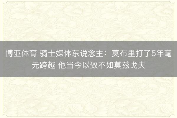 博亚体育 骑士媒体东说念主：莫布里打了5年毫无跨越 他当今以致不如莫兹戈夫