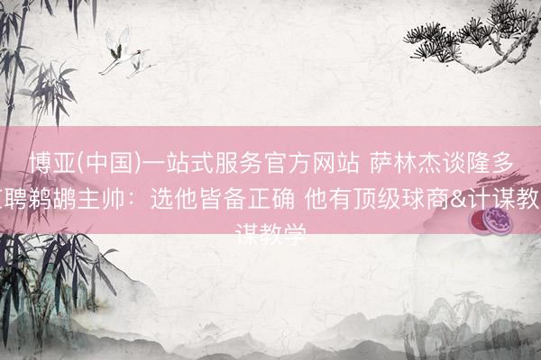 博亚(中国)一站式服务官方网站 萨林杰谈隆多应聘鹈鹕主帅：选他皆备正确 他有顶级球商&计谋教学