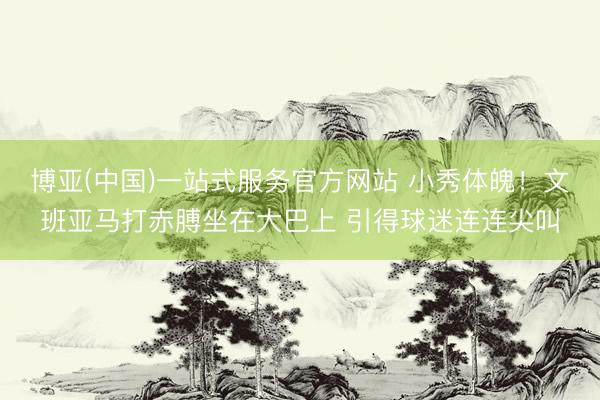 博亚(中国)一站式服务官方网站 小秀体魄！文班亚马打赤膊坐在大巴上 引得球迷连连尖叫