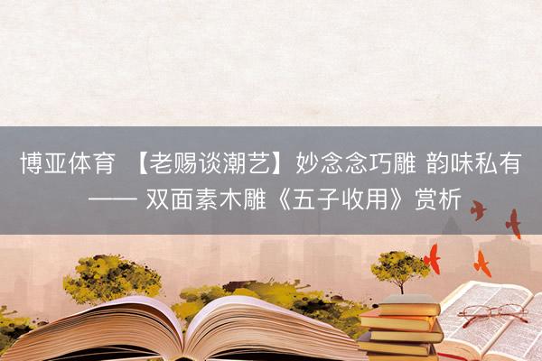 博亚体育 【老赐谈潮艺】妙念念巧雕 韵味私有 —— 双面素木雕《五子收用》赏析