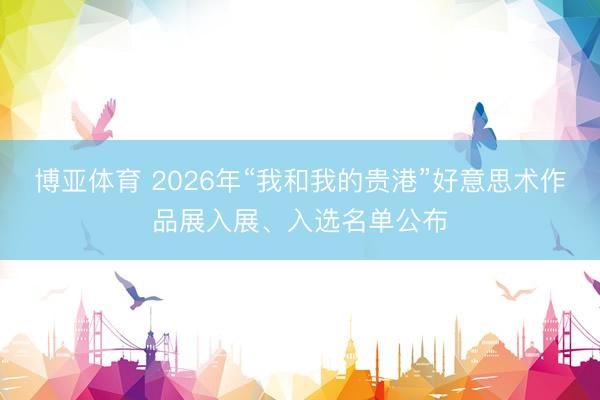 博亚体育 2026年“我和我的贵港”好意思术作品展入展、入选名单公布