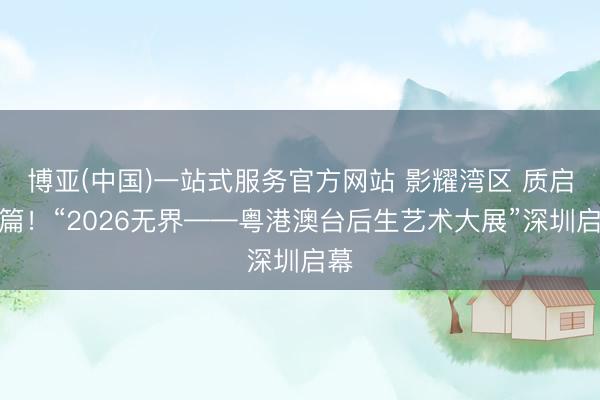 博亚(中国)一站式服务官方网站 影耀湾区 质启新篇！“2026无界——粤港澳台后生艺术大展”深圳启幕