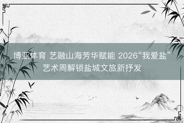 博亚体育 艺融山海芳华赋能 2026“我爱盐”艺术周解锁盐城文旅新抒发