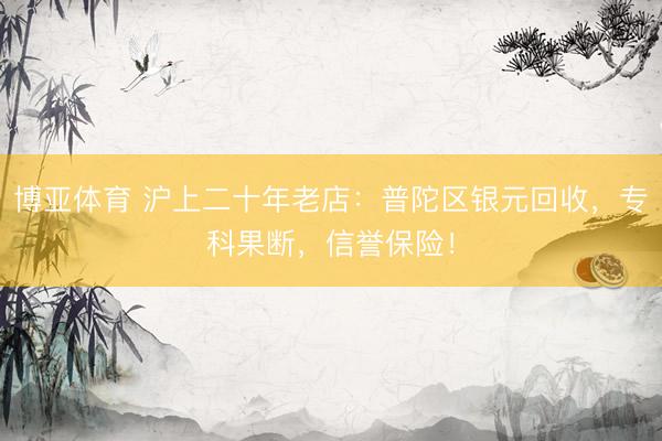 博亚体育 沪上二十年老店：普陀区银元回收，专科果断，信誉保险！