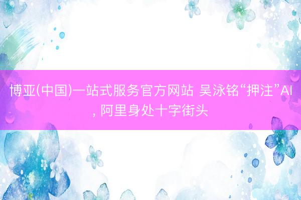博亚(中国)一站式服务官方网站 吴泳铭“押注”AI， 阿里身处十字街头