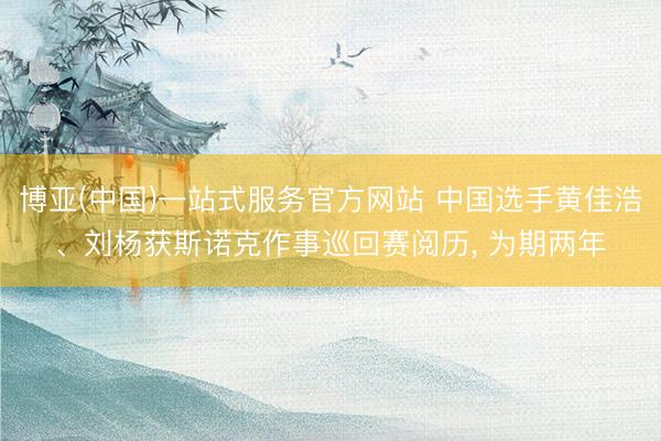 博亚(中国)一站式服务官方网站 中国选手黄佳浩、刘杨获斯诺克作事巡回赛阅历， 为期两年