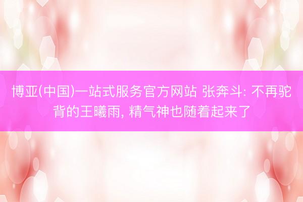 博亚(中国)一站式服务官方网站 张奔斗: 不再驼背的王曦雨, 精气神也随着起来了