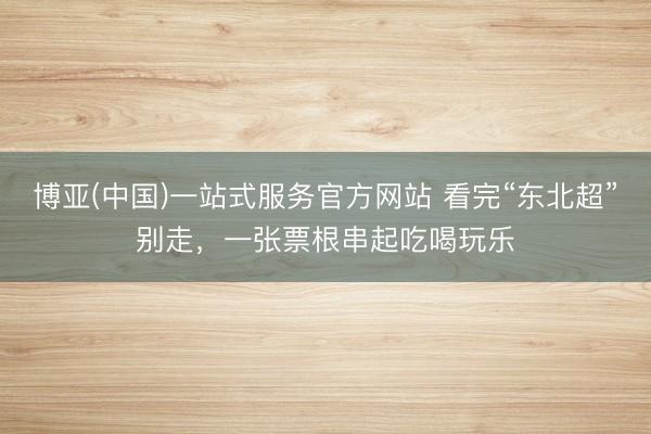 博亚(中国)一站式服务官方网站 看完“东北超”别走，一张票根串起吃喝玩乐
