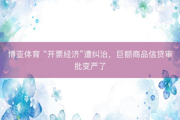 博亚体育 “开票经济”遭纠治，巨额商品信贷审批变严了