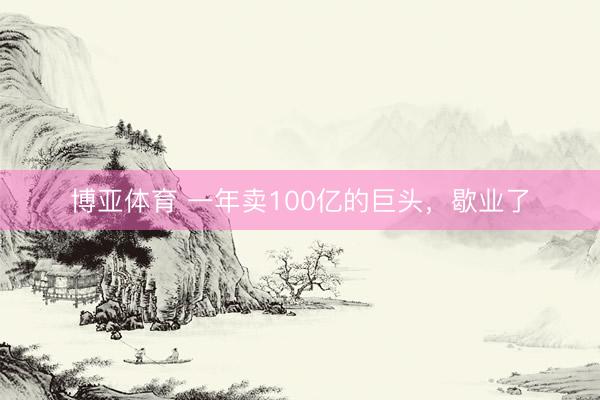 博亚体育 一年卖100亿的巨头，歇业了