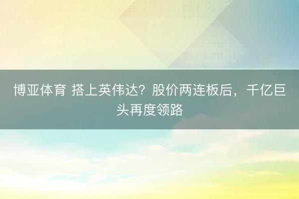 博亚体育 搭上英伟达？股价两连板后，千亿巨头再度领路