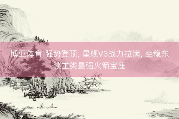博亚体育 强势登顶， 星舰V3战力拉满， 坐稳东谈主类最强火箭宝座