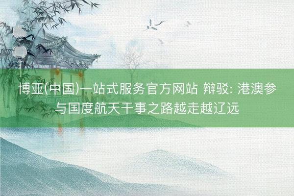 博亚(中国)一站式服务官方网站 辩驳: 港澳参与国度航天干事之路越走越辽远