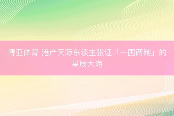 博亚体育 港产天际东谈主张证「一国两制」的星辰大海
