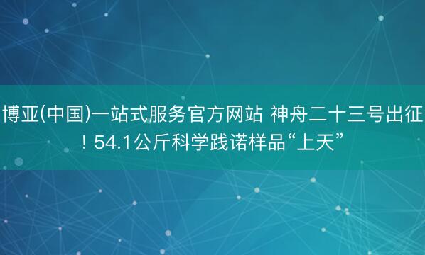博亚(中国)一站式服务官方网站 神舟二十三号出征! 54.1公斤科学践诺样品“上天”