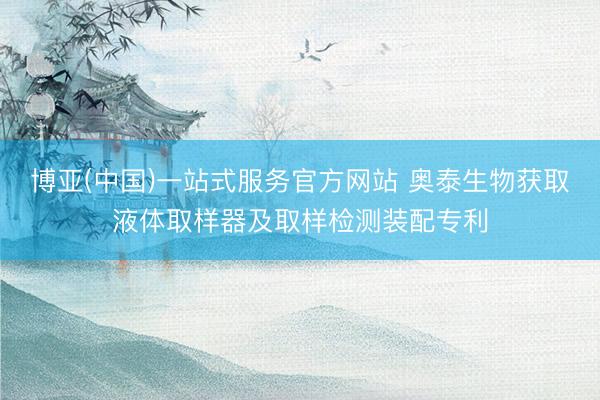 博亚(中国)一站式服务官方网站 奥泰生物获取液体取样器及取样检测装配专利