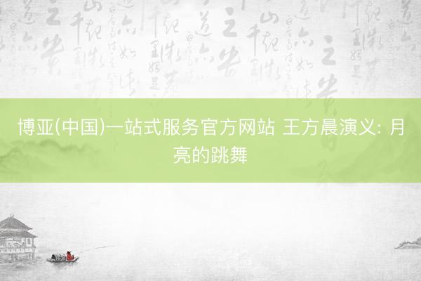 博亚(中国)一站式服务官方网站 王方晨演义: 月亮的跳舞