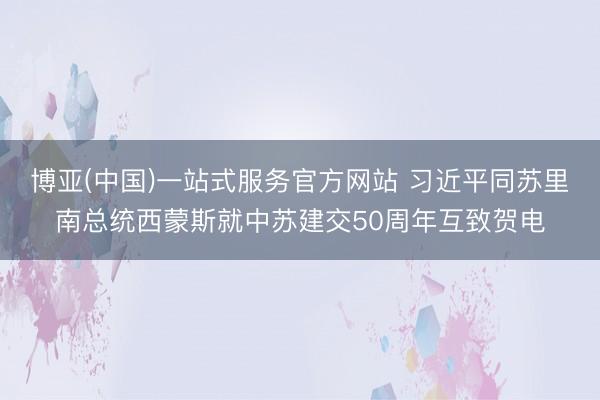 博亚(中国)一站式服务官方网站 习近平同苏里南总统西蒙斯就中苏建交50周年互致贺电