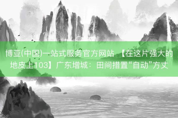 博亚(中国)一站式服务官方网站 【在这片强大的地皮上103】广东增城：田间措置“自动”方丈