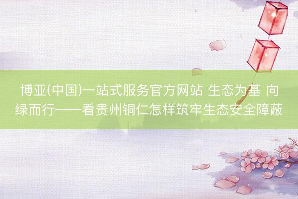 博亚(中国)一站式服务官方网站 生态为基 向绿而行——看贵州铜仁怎样筑牢生态安全障蔽