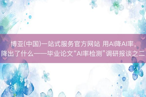 博亚(中国)一站式服务官方网站 用AI降AI率，降出了什么——毕业论文“AI率检测”调研报谈之二