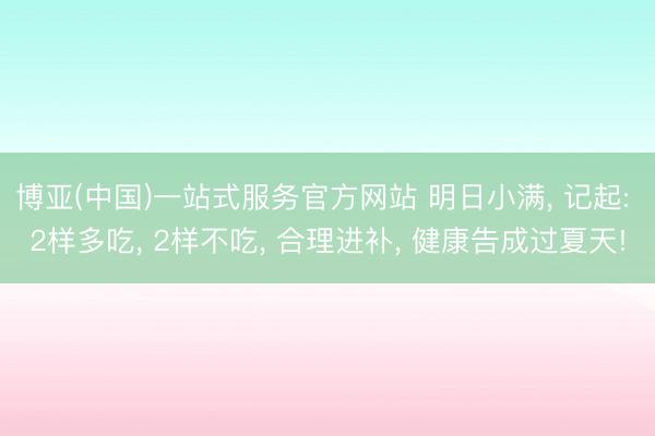 博亚(中国)一站式服务官方网站 明日小满， 记起: 2样多吃， 2样不吃， 合理进补， 健康告成过夏天!