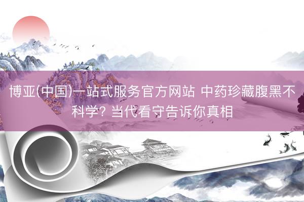 博亚(中国)一站式服务官方网站 中药珍藏腹黑不科学? 当代看守告诉你真相