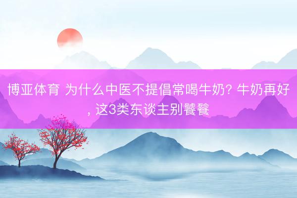 博亚体育 为什么中医不提倡常喝牛奶? 牛奶再好， 这3类东谈主别饕餮