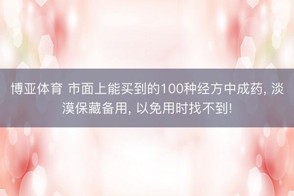 博亚体育 市面上能买到的100种经方中成药, 淡漠保藏备用, 以免用时找不到!